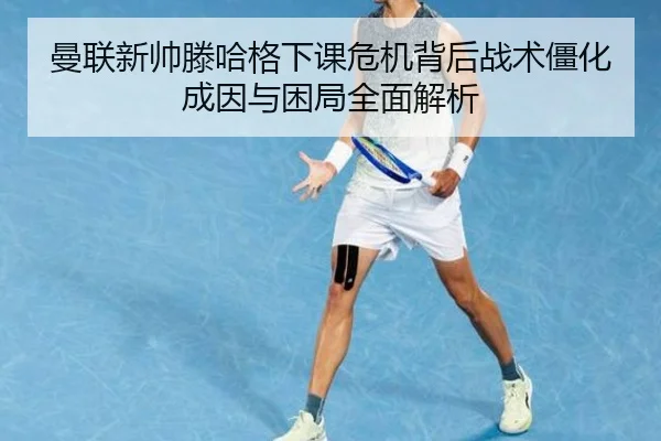 曼联新帅滕哈格下课危机背后战术僵化成因与困局全面解析