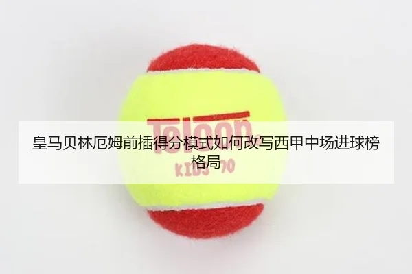 皇马贝林厄姆前插得分模式如何改写西甲中场进球榜格局