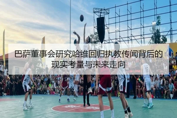 巴萨董事会研究哈维回归执教传闻背后的现实考量与未来走向