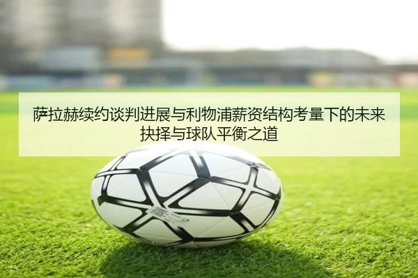 萨拉赫续约谈判进展与利物浦薪资结构考量下的未来抉择与球队平衡之道
