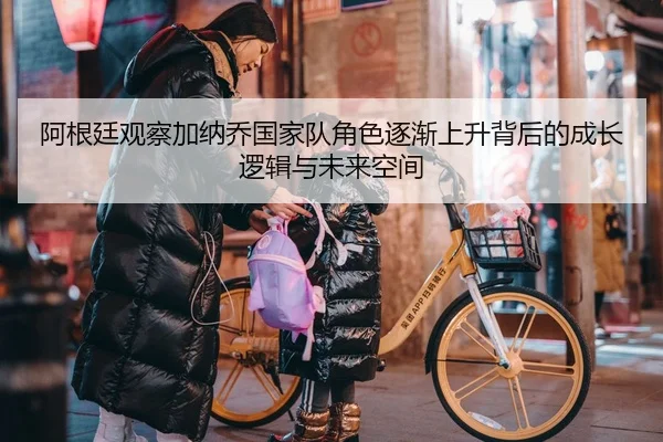 阿根廷观察加纳乔国家队角色逐渐上升背后的成长逻辑与未来空间