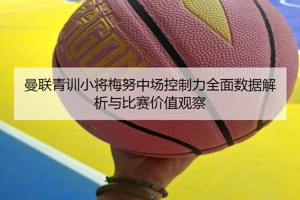 曼联青训小将梅努中场控制力全面数据解析与比赛价值观察