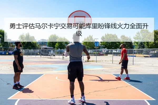 勇士评估马尔卡宁交易可能库里盼锋线火力全面升级